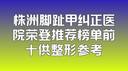 株洲脚趾甲纠正医院荣登推荐榜单前十供整形参考
