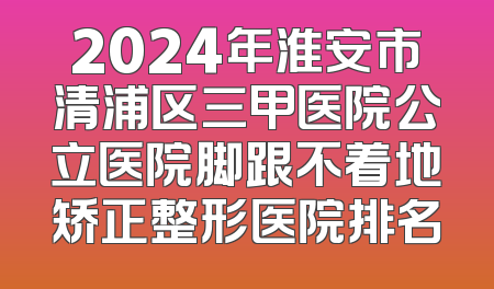 2024年淮安市清浦区三甲医院公立医院脚跟不着地矫正整形医院排名