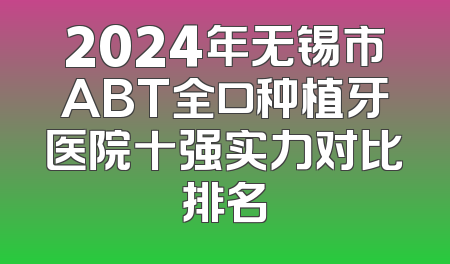 2024年无锡市ABT全口种植牙医院十强实力对比排名