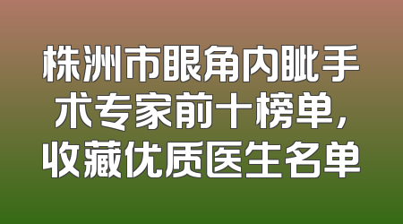 株洲市眼角内眦手术专家前十榜单，收藏优质医生名单