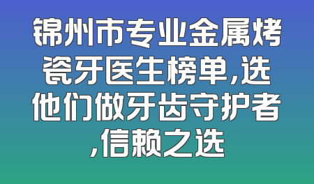 锦州市专业金属烤瓷牙医生榜单，选他们做牙齿守护者，信赖之选