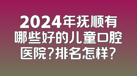 2024年抚顺有哪些好的儿童口腔医院？排名怎样？
