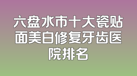 六盘水市十大瓷贴面美白修复牙齿医院排名