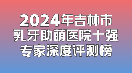 2024年吉林市乳牙助萌医院十强专家深度评测榜
