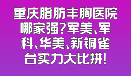 重庆脂肪丰胸医院哪家强？军美、军科、华美、新铜雀台实力大比拼！