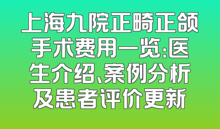 上海九院正畸正颌手术费用一览：医生介绍、案例分析及患者评价更新