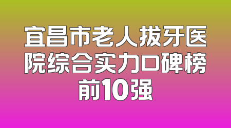 宜昌市老人拔牙医院综合实力口碑榜前10强