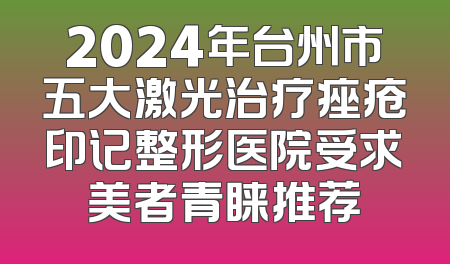 2024年台州市五大激光治疗痤疮印记整形医院受求美者青睐推荐