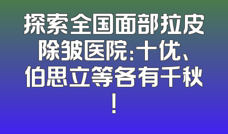探索全国面部拉皮除皱医院：十优、伯思立等各有千秋！