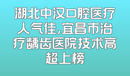 湖北中汉口腔医疗人气佳，宜昌市治疗龋齿医院技术高超上榜