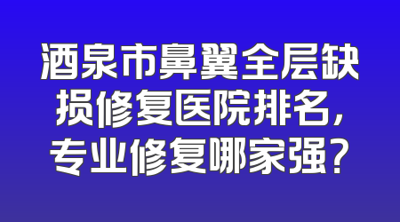 酒泉市鼻翼全层缺损修复医院排名，专业修复哪家强？