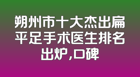 朔州市十大杰出扁平足手术医生排名出炉，口碑