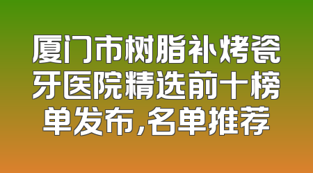 厦门市树脂补烤瓷牙医院精选前十榜单发布，名单推荐