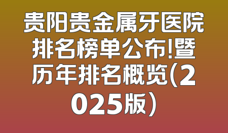 贵阳贵金属牙医院排名榜单公布！暨历年排名概览（2025版）