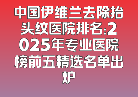 中国伊维兰去除抬头纹医院排名：2025年专业医院榜前五精选名单出炉