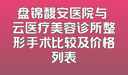 盘锦馥安医院与琇云医疗美容诊所整形手术比较及价格列表