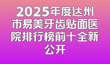 2025年度达州市易美牙齿贴面医院排行榜前十全新公开