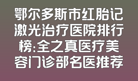 鄂尔多斯市红胎记激光治疗医院排行榜：全之真医疗美容门诊部名医推荐