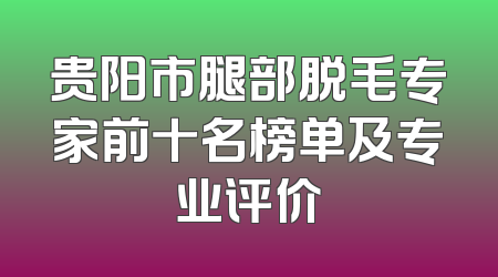 贵阳市腿部脱毛专家前十名榜单及专业评价