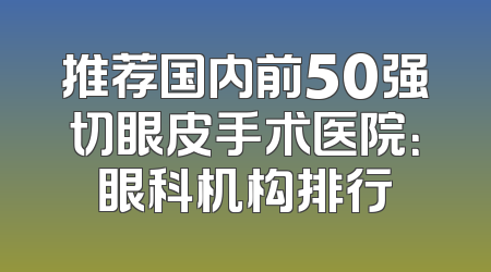 推荐国内前50强切眼皮手术医院：眼科机构排行
