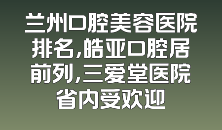兰州口腔美容医院排名，皓亚口腔居前列，三爱堂医院省内受欢迎