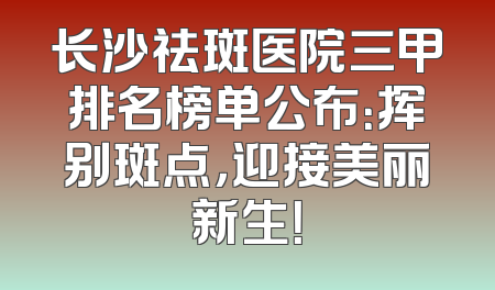 长沙祛斑医院三甲排名榜单公布：挥别斑点，迎接美丽新生！