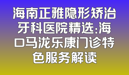 海南正雅隐形矫治牙科医院精选：海口马泷乐康门诊特色服务解读