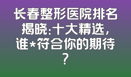 长春整形医院排名揭晓：十大精选，谁*符合你的期待？