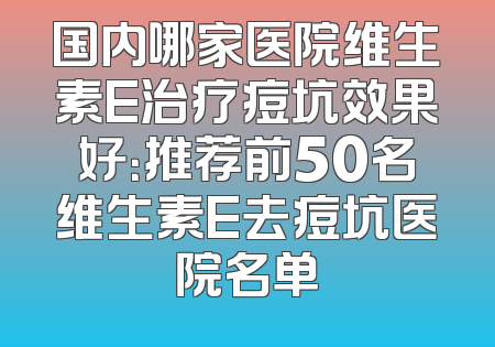 国内哪家医院维生素E治疗痘坑效果好：推荐前50名维生素E去痘坑医院名单