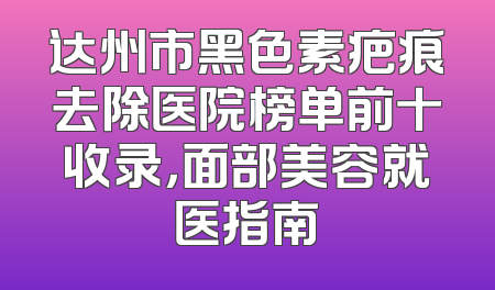 达州市黑色素疤痕去除医院榜单前十收录，面部美容就医指南