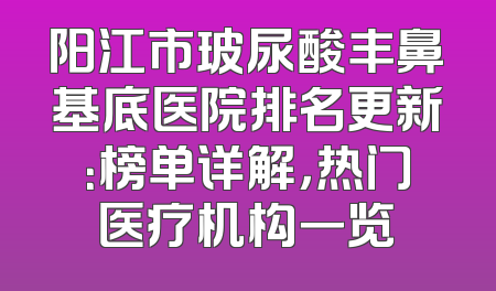 阳江市玻尿酸丰鼻基底医院排名更新：榜单详解，热门医疗机构一览