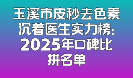 玉溪市皮秒去色素沉着医生实力榜：2025年口碑比拼名单