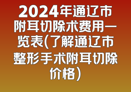 2024年通辽市附耳切除术费用一览表（了解通辽市整形手术附耳切除价格）
