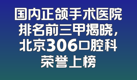 国内正颌手术医院排名前三甲揭晓，北京306口腔科荣誉上榜