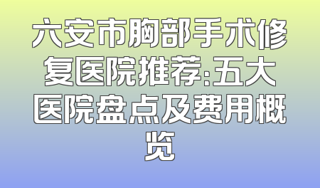 六安市胸部手术修复医院推荐：五大医院盘点及费用概览