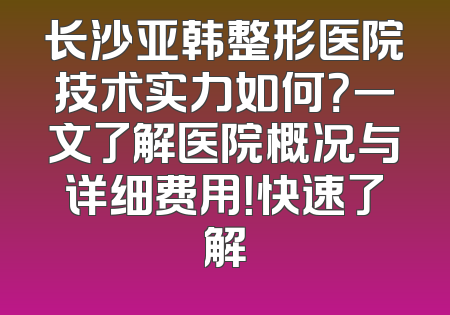 长沙亚韩整形医院技术实力如何？一文了解医院概况与详细费用！快速了解