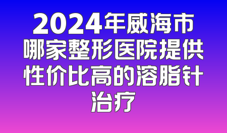2024年威海市哪家整形医院提供性价比高的溶脂针治疗