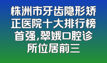 株洲市牙齿隐形矫正医院十大排行榜首强，翠娥口腔诊所位居前三