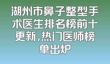 湖州市鼻子整型手术医生排名榜前十更新，热门医师榜单出炉