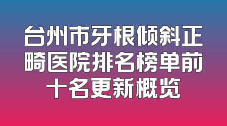 台州市牙根倾斜正畸医院排名榜单前十名更新概览