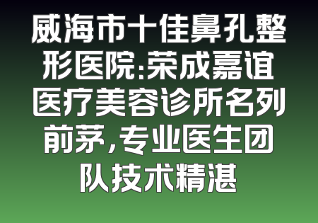 威海市十佳鼻孔整形医院：荣成嘉谊医疗美容诊所名列前茅，专业医生团队技术精湛