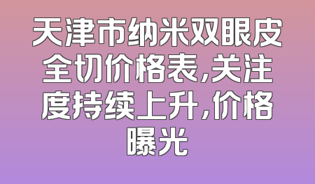 天津市纳米双眼皮全切价格表，关注度持续上升，价格曝光