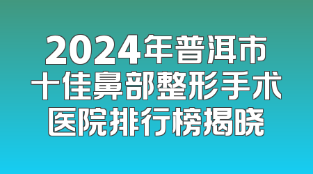 2024年普洱市十佳鼻部整形手术医院排行榜揭晓