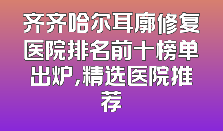 齐齐哈尔耳廓修复医院排名前十榜单出炉，精选医院推荐