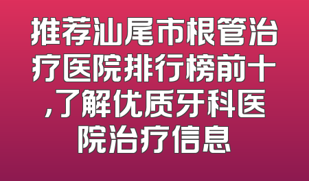 推荐汕尾市根管治疗医院排行榜前十，了解优质牙科医院治疗信息