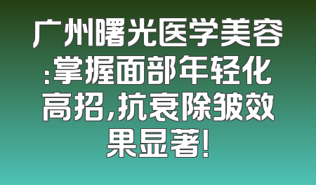 广州曙光医学美容：掌握面部年轻化高招，抗衰除皱效果显著！