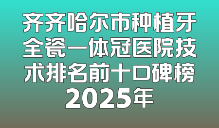 齐齐哈尔市种植牙全瓷一体冠医院技术排名前十口碑榜2025年