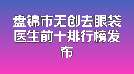盘锦市无创去眼袋医生前十排行榜发布