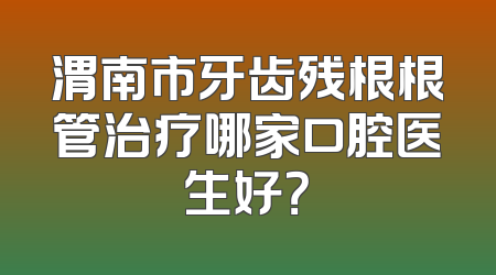 渭南市牙齿残根根管治疗哪家口腔医生好？