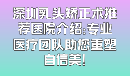 深圳乳头矫正术推荐医院介绍：专业医疗团队助您重塑自信美！
